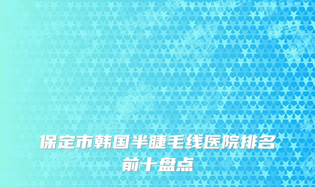 保定市韩国半睫毛线医院排名前十盘点