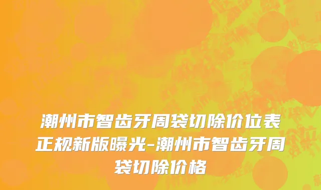 潮州市智齿牙周袋切除价位表正规新版曝光-潮州市智齿牙周袋切除价格