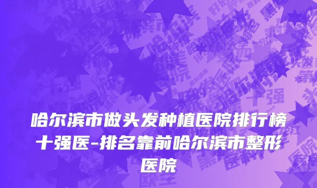 哈尔滨市做头发种植医院排行榜十强医-排名靠前哈尔滨市整形医院