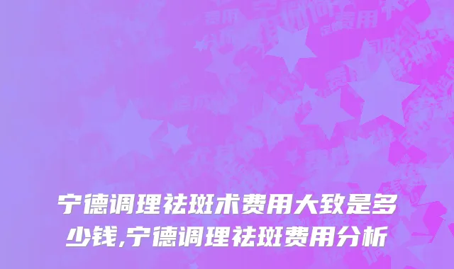 宁德调理祛斑术费用大致是多少钱,宁德调理祛斑费用分析