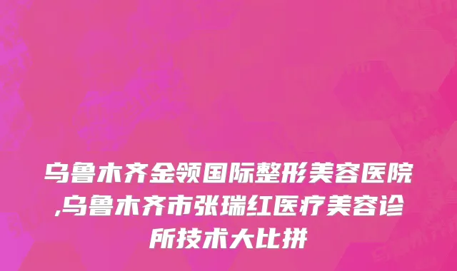 乌鲁木齐金领国际整形美容医院,乌鲁木齐市张瑞红医疗美容诊所技术大比拼