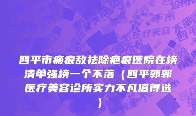 四平市瘢痕敌祛除疤痕医院在榜清单强榜一个不落（四平郭郭医疗美容诊所实力不凡值得选）