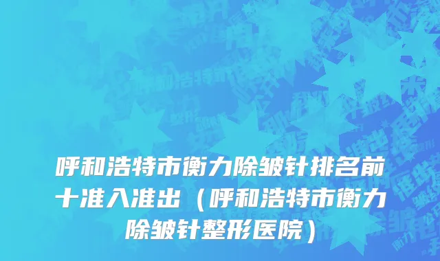 呼和浩特市衡力除皱针排名前十准入准出（呼和浩特市衡力除皱针整形医院）
