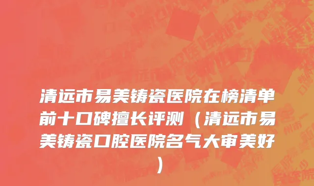 清远市易美铸瓷医院在榜清单前十口碑擅长评测（清远市易美铸瓷口腔医院名气大审美好）