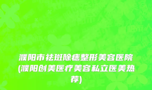 濮阳市祛斑除痣整形美容医院(濮阳创美医疗美容私立医美热荐)