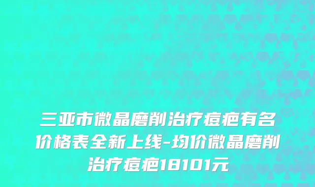 三亚市微晶磨削治疗痘疤有名价格表全新上线-均价微晶磨削治疗痘疤18101元