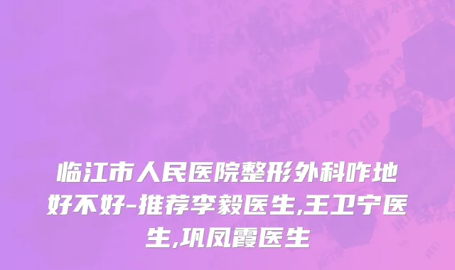 临江市人民医院整形外科咋地好不好-推荐李毅医生,王卫宁医生,巩凤霞医生