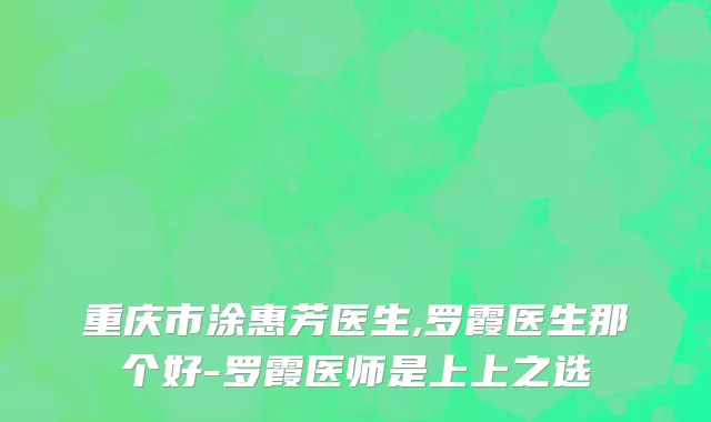 重庆市涂惠芳医生,罗霞医生那个好-罗霞医师是上上之选