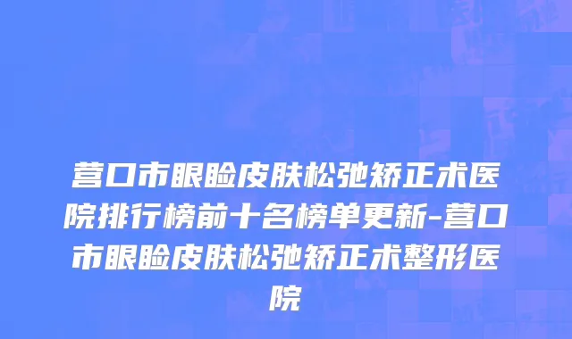 营口市眼睑皮肤松弛矫正术医院排行榜前十名榜单更新-营口市眼睑皮肤松弛矫正术整形医院
