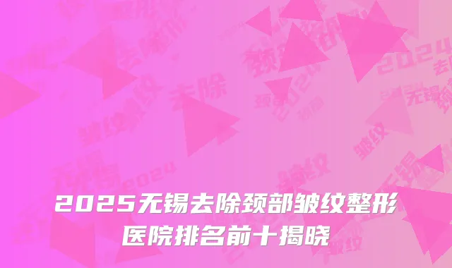 2025无锡去除颈部皱纹整形医院排名前十揭晓