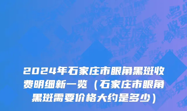 2024年石家庄市眼角黑斑收费明细新一览（石家庄市眼角黑斑需要价格大约是多少）