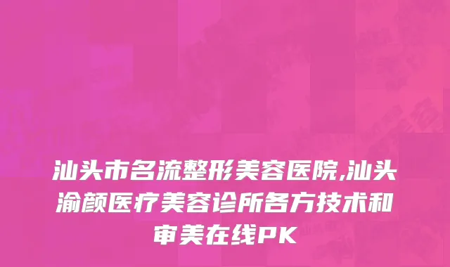 汕头市名流整形美容医院,汕头渝颜医疗美容诊所各方技术和审美在线PK