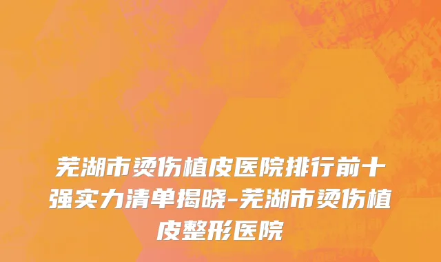 芜湖市烫伤植皮医院排行前十强实力清单揭晓-芜湖市烫伤植皮整形医院