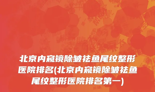 北京内窥镜除皱祛鱼尾纹整形医院排名(北京内窥镜除皱祛鱼尾纹整形医院排名第一)