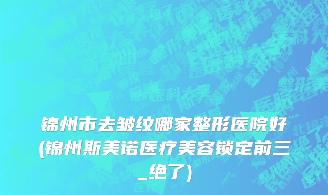 锦州市去皱纹哪家整形医院好(锦州斯美诺医疗美容锁定前三_绝了)