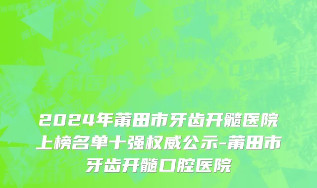 2024年莆田市牙齿开髓医院上榜名单十强权威公示-莆田市牙齿开髓口腔医院