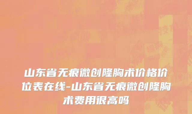 山东省无痕微创隆胸术价格价位表在线-山东省无痕微创隆胸术费用很高吗
