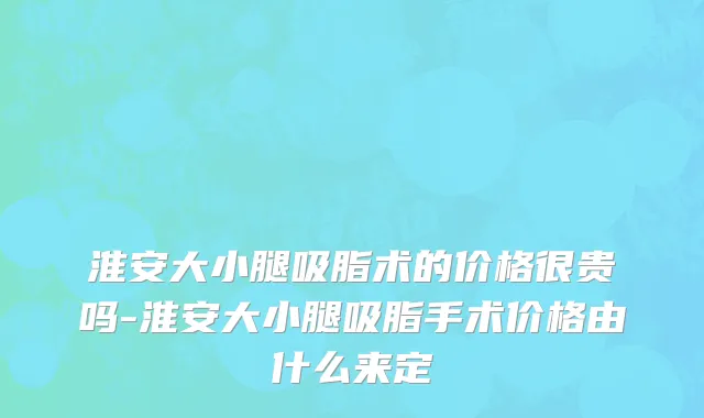 淮安大小腿吸脂术的价格很贵吗-淮安大小腿吸脂手术价格由什么来定