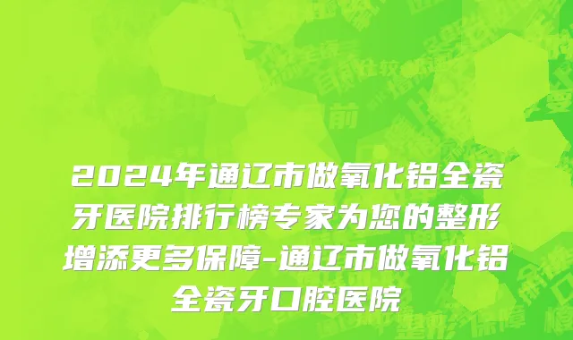 2024年通辽市做氧化铝全瓷牙医院排行榜专家为您的整形增添更多保障-通辽市做氧化铝全瓷牙口腔医院