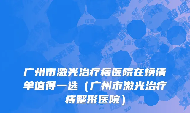 广州市激光治疗痔医院在榜清单值得一选（广州市激光治疗痔整形医院）