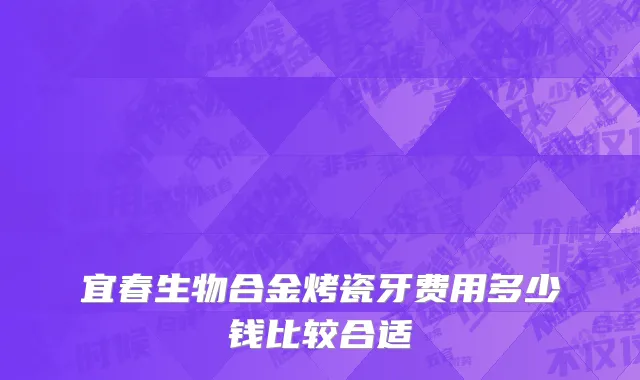 宜春生物合金烤瓷牙费用多少钱比较合适
