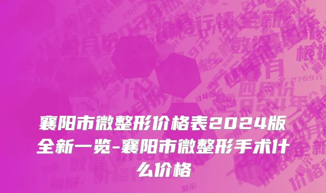 襄阳市微整形价格表2024版全新一览-襄阳市微整形手术什么价格