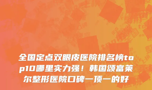 全国定点双眼皮医院排名榜top10哪里实力强!韩国颂富莱尔整形医院口碑一顶一的好