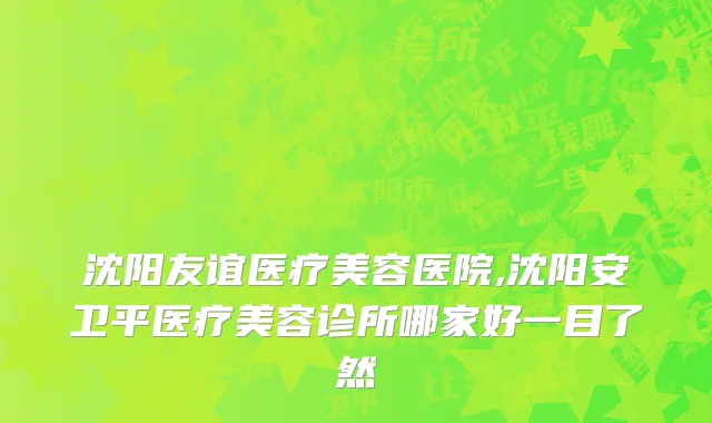 沈阳友谊医疗美容医院,沈阳安卫平医疗美容诊所哪家好一目了然