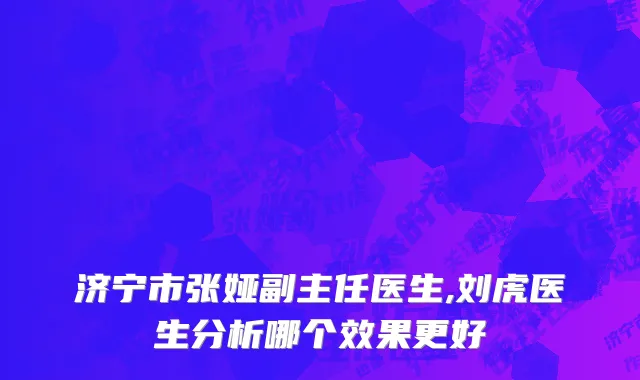 济宁市张娅副主任医生,刘虎医生分析哪个效果更好