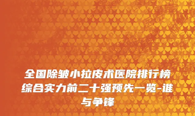 全国除皱小拉皮术医院排行榜综合实力前二十强预先一览-谁与争锋
