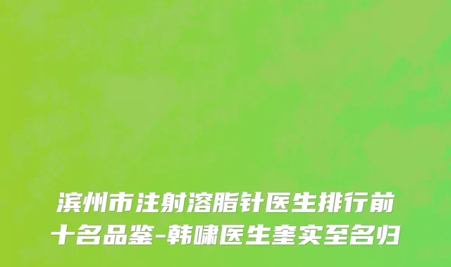 滨州市注射溶脂针医生排行前十名品鉴-韩啸医生奎实至名归