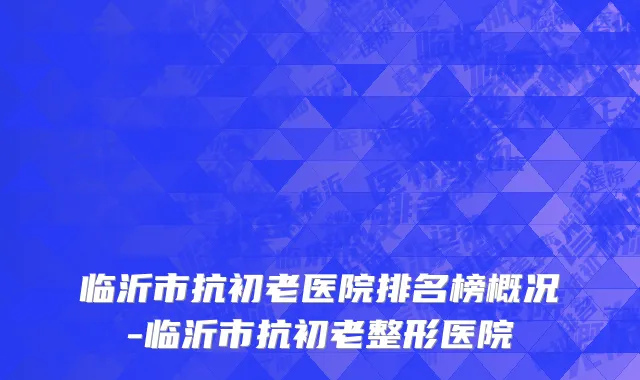 临沂市抗初老医院排名榜概况-临沂市抗初老整形医院