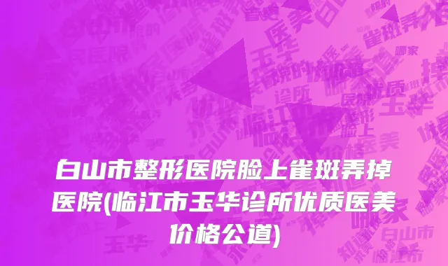 白山市整形医院脸上雀斑弄掉医院(临江市玉华诊所优质医美价格公道)