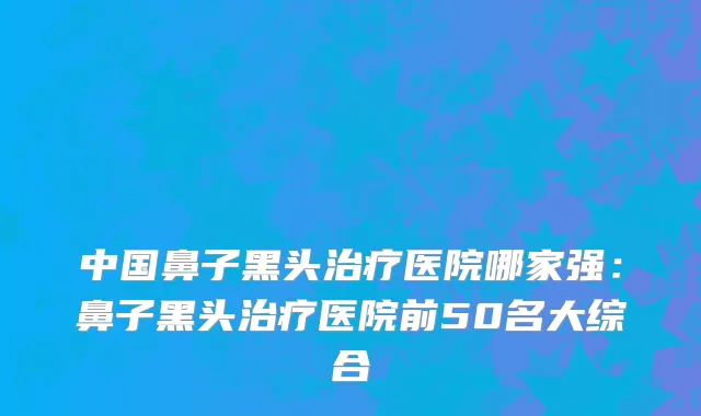 中国鼻子黑头治疗医院哪家强：鼻子黑头治疗医院前50名大综合