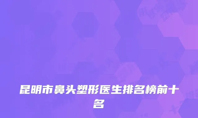 昆明市鼻头塑形医生排名榜前十名