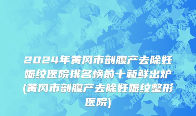 2024年黄冈市剖腹产去除妊娠纹医院排名榜前十新鲜出炉(黄冈市剖腹产去除妊娠纹整形医院)