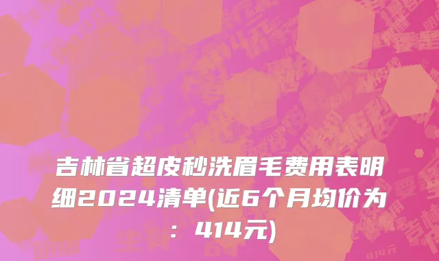 吉林省超皮秒洗眉毛费用表明细2024清单(近6个月均价为：414元)