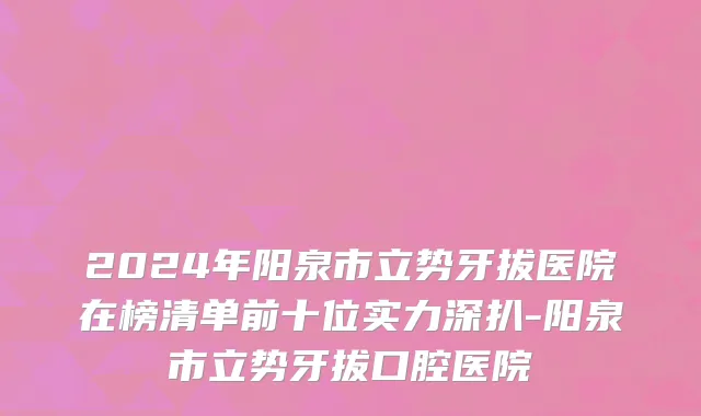 2024年阳泉市立势牙拔医院在榜清单前十位实力深扒-阳泉市立势牙拔口腔医院