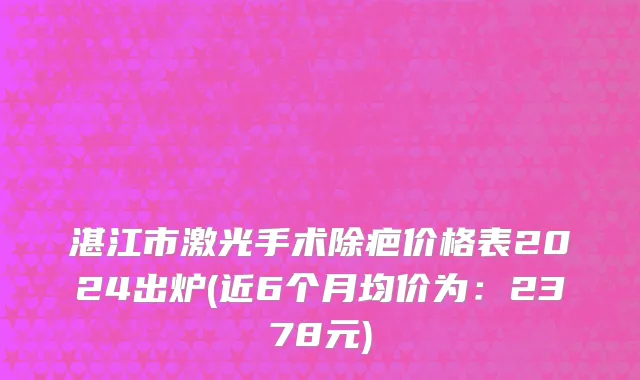 湛江市激光手术除疤价格表2024出炉(近6个月均价为：2378元)