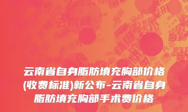 云南省自身脂肪填充胸部价格(收费标准)新公布-云南省自身脂肪填充胸部手术费价格