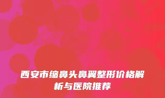 西安市缩鼻头鼻翼整形价格解析与医院推荐