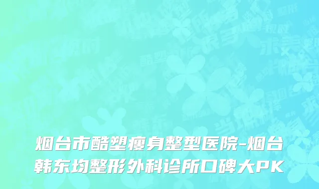 烟台市酷塑瘦身整型医院-烟台韩东均整形外科诊所口碑大PK
