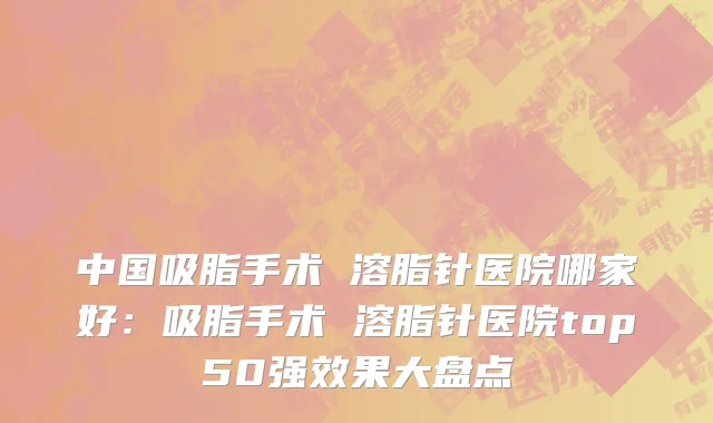 中国吸脂手术 溶脂针医院哪家好：吸脂手术 溶脂针医院top50强效果大盘点