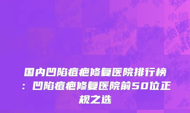 国内凹陷痘疤修复医院排行榜：凹陷痘疤修复医院前50位正规之选