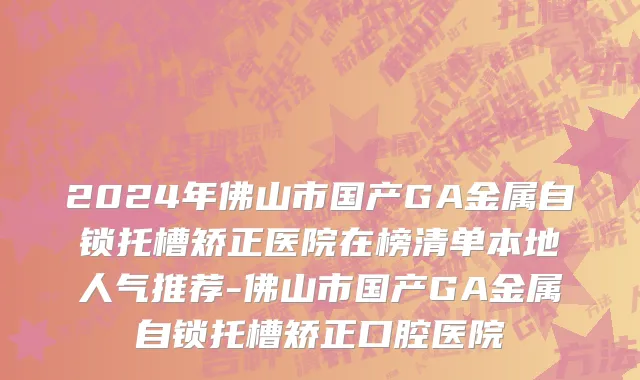 2024年佛山市国产GA金属自锁托槽矫正医院在榜清单本地人气推荐-佛山市国产GA金属自锁托槽矫正口腔医院