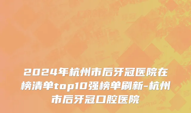 2024年杭州市后牙冠医院在榜清单top10强榜单刷新-杭州市后牙冠口腔医院