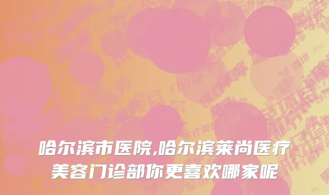 哈尔滨市医院,哈尔滨莱尚医疗美容门诊部你更喜欢哪家呢