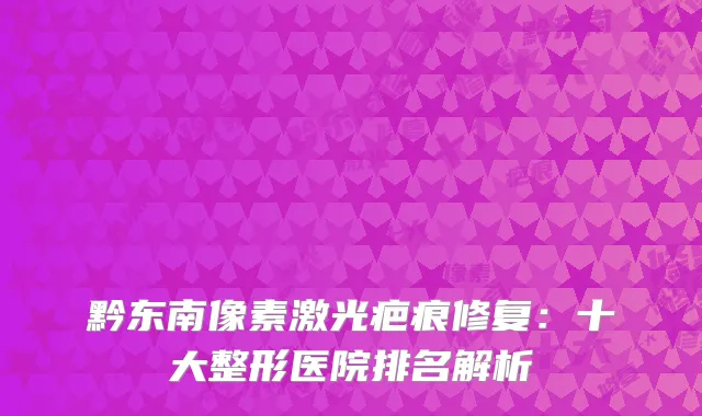 黔东南像素激光疤痕修复：十大整形医院排名解析