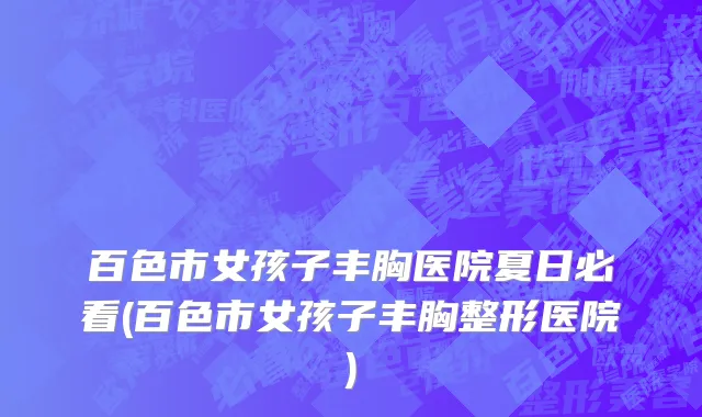 百色市女孩子丰胸医院夏日必看(百色市女孩子丰胸整形医院)