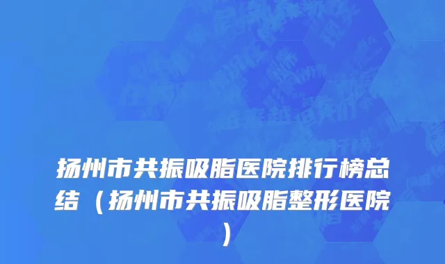 扬州市共振吸脂医院排行榜总结（扬州市共振吸脂整形医院）